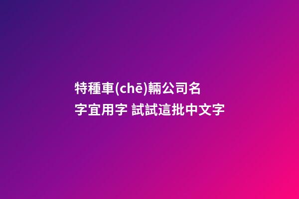 特種車(chē)輛公司名字宜用字 試試這批中文字-第1張-公司起名-玄機(jī)派